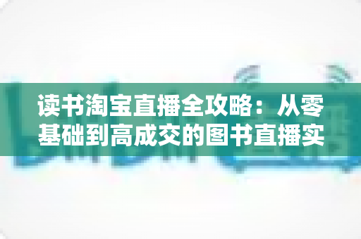 读书淘宝直播全攻略:从零基础到高成交的图书直播实战指南 读书淘宝直播全攻略:从零基础到高成交的图书直播实战指南