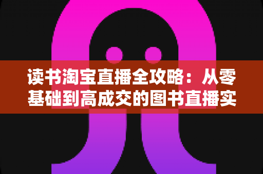 读书淘宝直播全攻略:从零基础到高成交的图书直播实战指南 读书淘宝直播全攻略:从零基础到高成交的图书直播实战指南