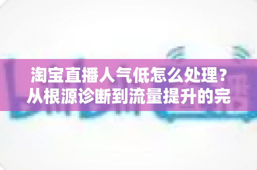 淘宝直播人气低怎么处理？从根源诊断到流量提升的完整实战指南