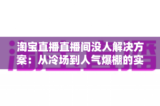 淘宝直播直播间没人解决方案：从冷场到人气爆棚的实战运营指南