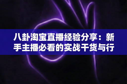 八卦淘宝直播经验分享：新手主播必看的实战干货与行业内幕全解析