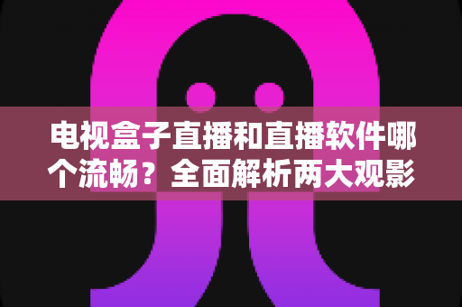 电视盒子直播和直播软件哪个流畅？全面解析两大观影方案的流畅度差异与实用选购建议
