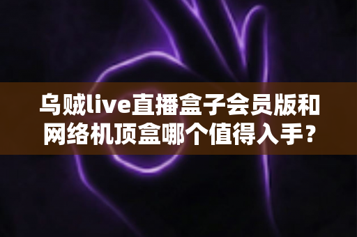 乌贼live直播盒子会员版和网络机顶盒哪个值得入手?全面选购指南帮你避坑 乌贼live直播盒子会员版和网络机顶盒哪个值得入手?全面选购指南帮你避坑
