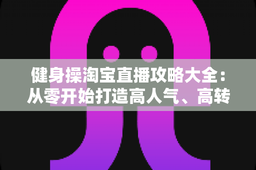 健身操淘宝直播攻略大全：从零开始打造高人气、高转化健身直播间的实战指南