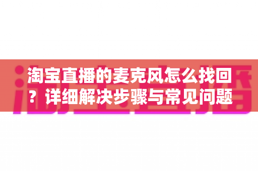 淘宝直播的麦克风怎么找回?详细解决步骤与常见问题全解析 淘宝直播的麦克风怎么找回?详细解决步骤与常见问题全解析