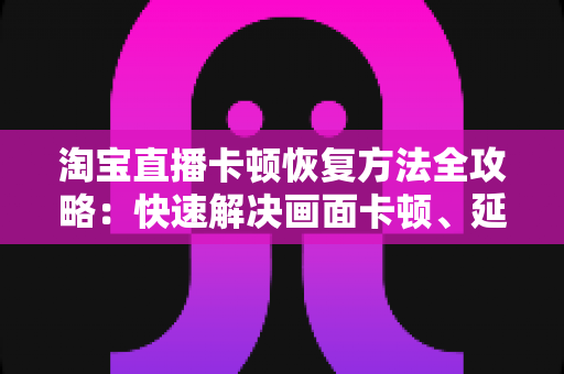 淘宝直播卡顿恢复方法全攻略：快速解决画面卡顿、延迟与掉帧的实用指南