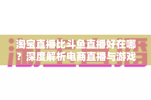 淘宝直播比斗鱼直播好在哪？深度解析电商直播与游戏直播的核心差异，帮你找到最适合的直播平台