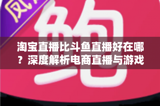 淘宝直播比斗鱼直播好在哪？深度解析电商直播与游戏直播的核心差异，帮你找到最适合的直播平台