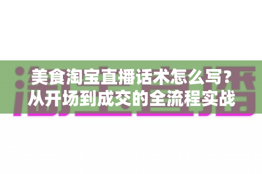 美食淘宝直播话术怎么写?从开场到成交的全流程实战指南(2025最新版) 美食淘宝直播话术怎么写?从开场到成交的全流程实战指南(2025最新版)