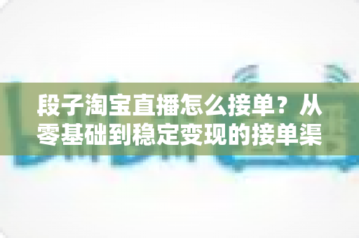 段子淘宝直播怎么接单？从零基础到稳定变现的接单渠道、流程与避坑全攻略