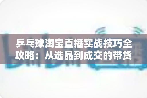 乒乓球淘宝直播实战技巧全攻略：从选品到成交的带货进阶指南