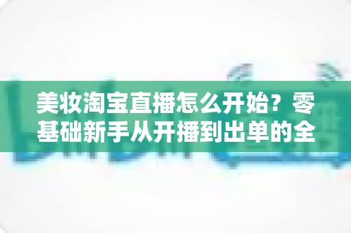 美妆淘宝直播怎么开始?零基础新手从开播到出单的全流程实战指南 美妆淘宝直播怎么开始?零基础新手从开播到出单的全流程实战指南
