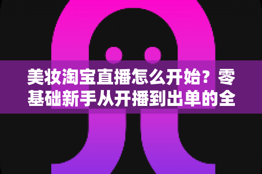 美妆淘宝直播怎么开始？零基础新手从开播到出单的全流程实战指南