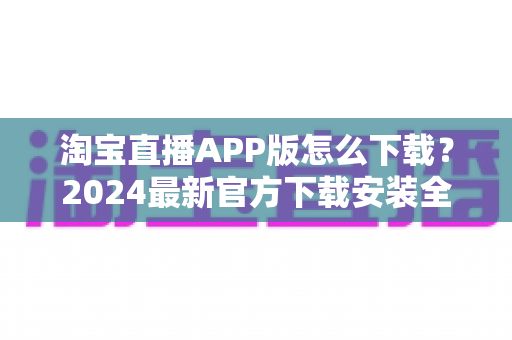 淘宝直播APP版怎么下载?2024最新官方下载安装全流程指南,新手也能一分钟搞定 淘宝直播APP版怎么下载?2024最新官方下载安装全流程指南,新手也能一分钟搞定