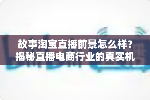 故事淘宝直播前景怎么样?揭秘直播电商行业的真实机遇与未来走向 故事淘宝直播前景怎么样?揭秘直播电商行业的真实机遇与未来走向