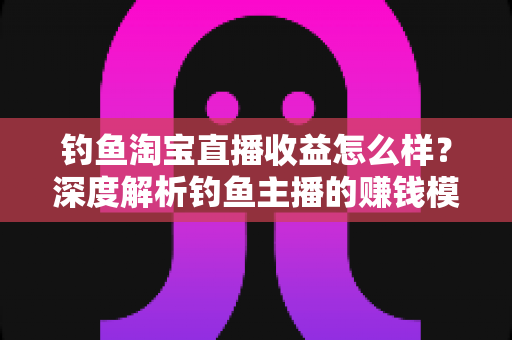 钓鱼淘宝直播收益怎么样?深度解析钓鱼主播的赚钱模式与真实收入水平 钓鱼淘宝直播收益怎么样?深度解析钓鱼主播的赚钱模式与真实收入水平