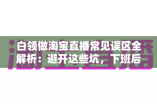 白领做淘宝直播常见误区全解析:避开这些坑,下班后也能轻松增收 白领做淘宝直播常见误区全解析:避开这些坑,下班后也能轻松增收