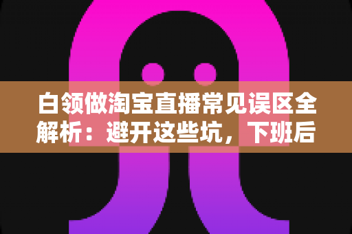 白领做淘宝直播常见误区全解析:避开这些坑,下班后也能轻松增收 白领做淘宝直播常见误区全解析:避开这些坑,下班后也能轻松增收