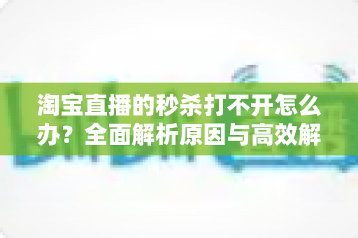 淘宝直播的秒杀打不开怎么办?全面解析原因与高效解决方案一文读懂 淘宝直播的秒杀打不开怎么办?全面解析原因与高效解决方案一文读懂