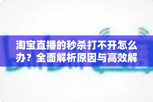 淘宝直播的秒杀打不开怎么办?全面解析原因与高效解决方案一文读懂 淘宝直播的秒杀打不开怎么办?全面解析原因与高效解决方案一文读懂