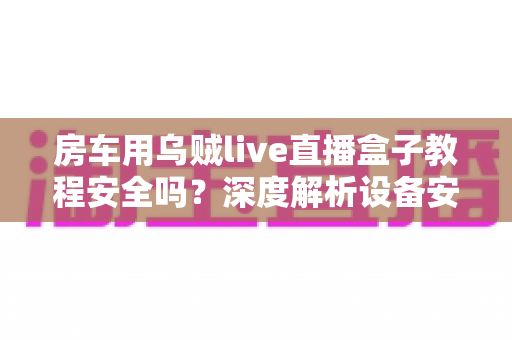 房车用乌贼live直播盒子教程安全吗？深度解析设备安全性与正确使用指南