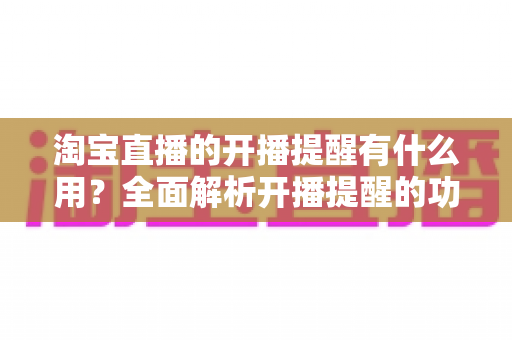 淘宝直播的开播提醒有什么用？全面解析开播提醒的功能价值与实用设置技巧