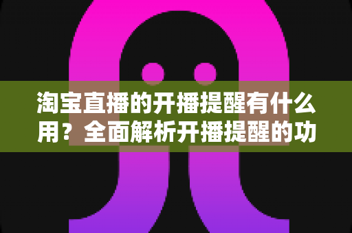 淘宝直播的开播提醒有什么用？全面解析开播提醒的功能价值与实用设置技巧