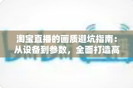 淘宝直播的画质避坑指南:从设备到参数,全面打造高清直播间的实战手册 淘宝直播的画质避坑指南:从设备到参数,全面打造高清直播间的实战手册