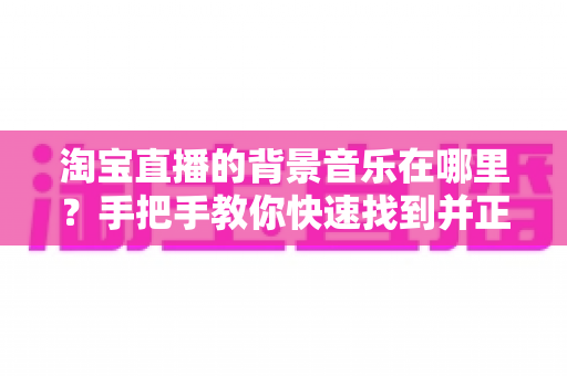 淘宝直播的背景音乐在哪里?手把手教你快速找到并正确设置直播背景音乐的实用指南 淘宝直播的背景音乐在哪里?手把手教你快速找到并正确设置直播背景音乐的实用指南