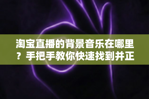 淘宝直播的背景音乐在哪里?手把手教你快速找到并正确设置直播背景音乐的实用指南 淘宝直播的背景音乐在哪里?手把手教你快速找到并正确设置直播背景音乐的实用指南