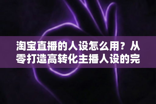 淘宝直播的人设怎么用?从零打造高转化主播人设的完整实战指南 淘宝直播的人设怎么用?从零打造高转化主播人设的完整实战指南