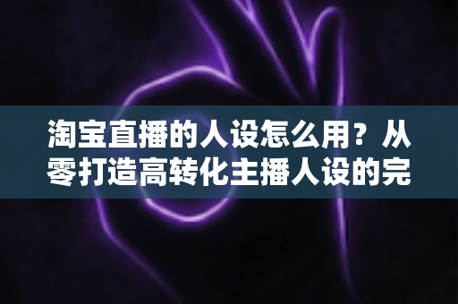 淘宝直播的人设怎么用?从零打造高转化主播人设的完整实战指南 淘宝直播的人设怎么用?从零打造高转化主播人设的完整实战指南