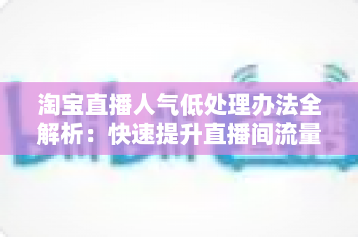 淘宝直播人气低处理办法全解析:快速提升直播间流量的实战指南 淘宝直播人气低处理办法全解析:快速提升直播间流量的实战指南