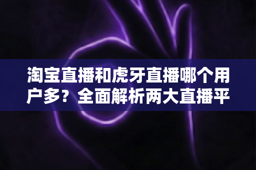 淘宝直播和虎牙直播哪个用户多?全面解析两大直播平台的用户规模、特点与发展前景 淘宝直播和虎牙直播哪个用户多?全面解析两大直播平台的用户规模、特点与发展前景