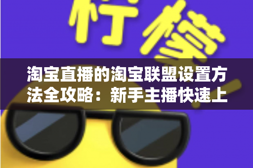 淘宝直播的淘宝联盟设置方法全攻略：新手主播快速上手带货变现指南
