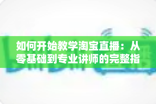 如何开始教学淘宝直播：从零基础到专业讲师的完整指南
