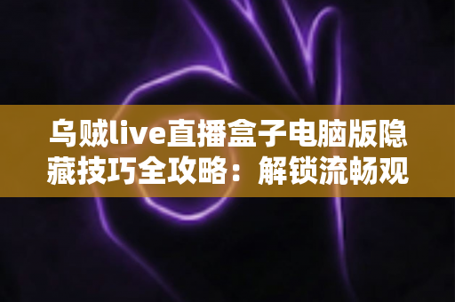 乌贼live直播盒子电脑版隐藏技巧全攻略：解锁流畅观影的进阶秘籍，让每一场直播都不再错过