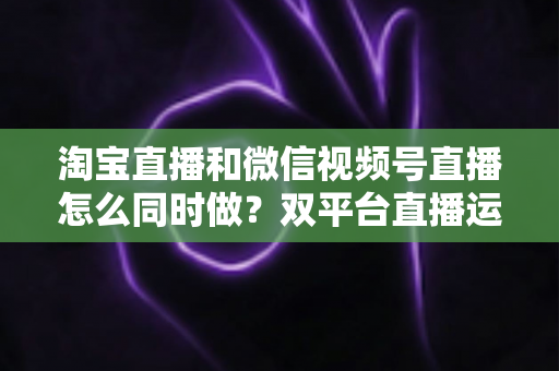 淘宝直播和微信视频号直播怎么同时做？双平台直播运营全攻略