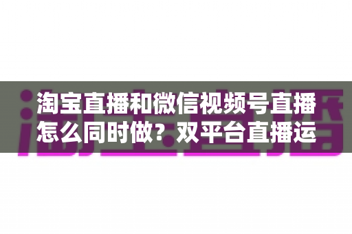 淘宝直播和微信视频号直播怎么同时做？双平台直播运营全攻略