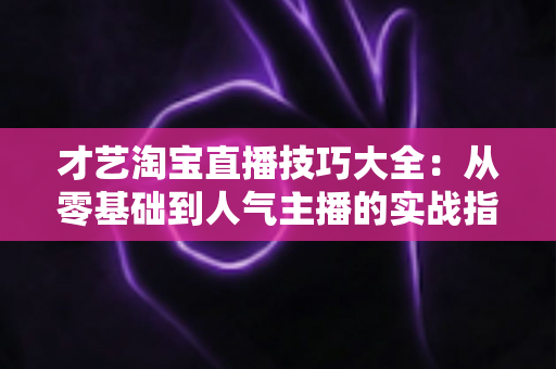 才艺淘宝直播技巧大全：从零基础到人气主播的实战指南