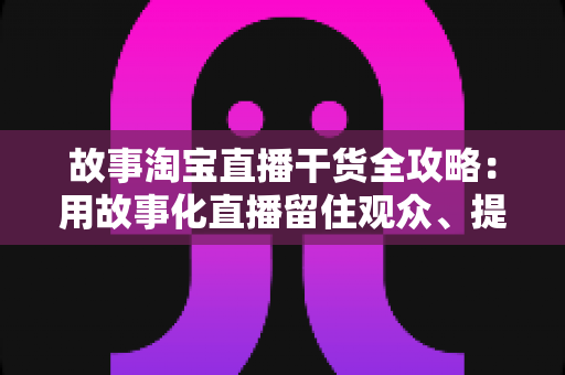 故事淘宝直播干货全攻略：用故事化直播留住观众、提升转化率的实战指南