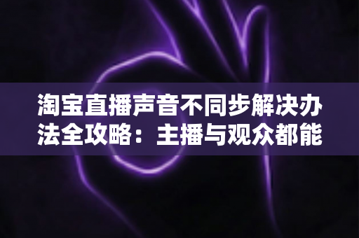 淘宝直播声音不同步解决办法全攻略：主播与观众都能快速上手的完整修复指南