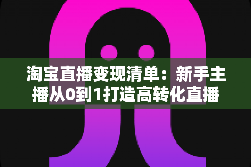 淘宝直播变现清单：新手主播从0到1打造高转化直播间的完整实操指南