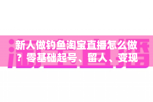 新人做钓鱼淘宝直播怎么做？零基础起号、留人、变现的完整实战指南