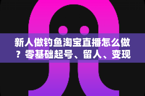 新人做钓鱼淘宝直播怎么做？零基础起号、留人、变现的完整实战指南