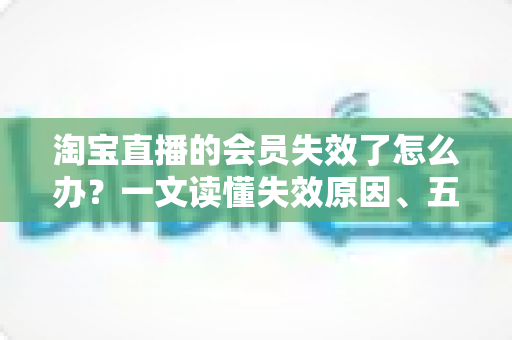 淘宝直播的会员失效了怎么办？一文读懂失效原因、五步恢复流程与实用预防技巧