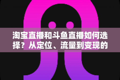 淘宝直播和斗鱼直播如何选择?从定位、流量到变现的全方位对比指南 淘宝直播和斗鱼直播如何选择?从定位、流量到变现的全方位对比指南