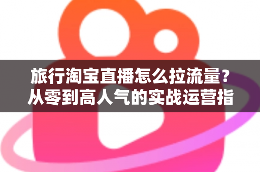 旅行淘宝直播怎么拉流量？从零到高人气的实战运营指南