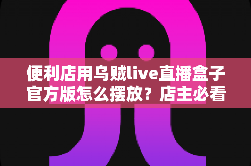 便利店用乌贼live直播盒子官方版怎么摆放?店主必看的摆放原则、区域方案与维护全指南 便利店用乌贼live直播盒子官方版怎么摆放?店主必看的摆放原则、区域方案与维护全指南