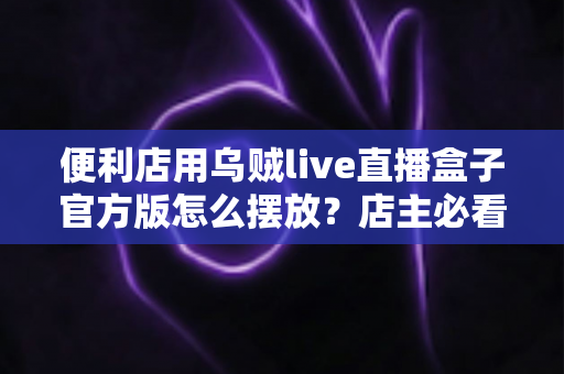 便利店用乌贼live直播盒子官方版怎么摆放？店主必看的摆放原则、区域方案与维护全指南